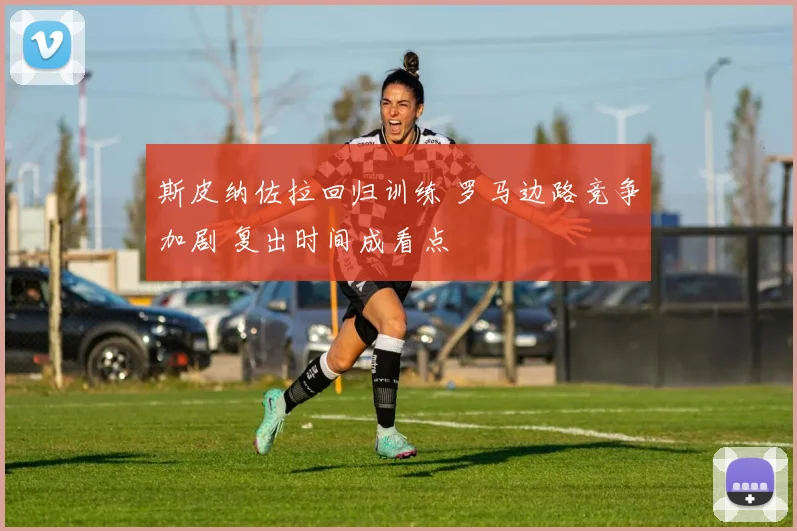 斯皮纳佐拉回归训练 罗马边路竞争加剧 复出时间成看点