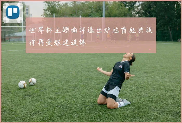 世界杯主题曲评选出炉这首经典旋律再受球迷追捧