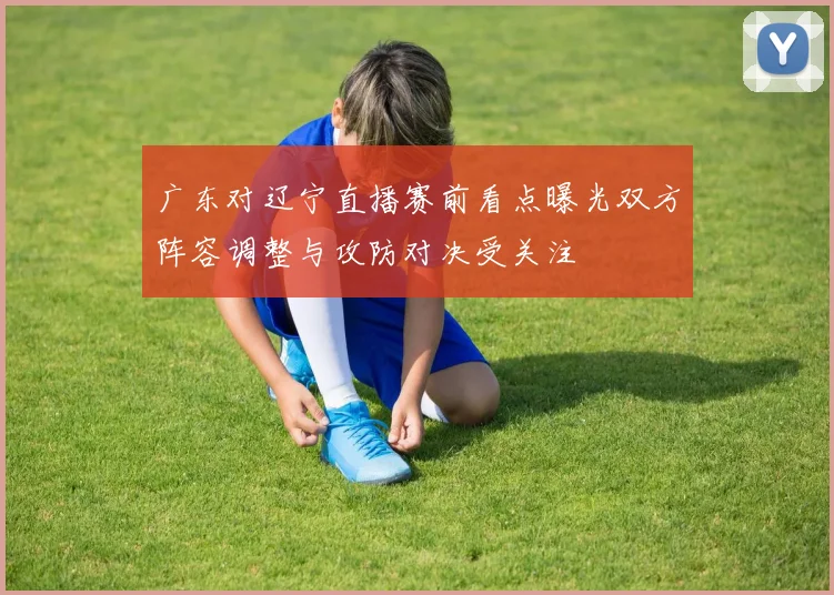 广东对辽宁直播赛前看点曝光双方阵容调整与攻防对决受关注