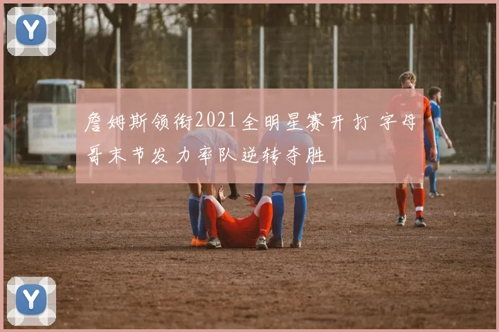 詹姆斯领衔2021全明星赛开打 字母哥末节发力率队逆转夺胜