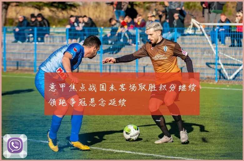 意甲焦点战国米客场取胜积分继续领跑争冠悬念延续