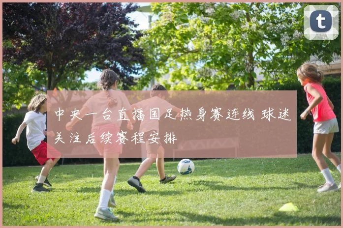 中央一台直播国足热身赛连线 球迷关注后续赛程安排