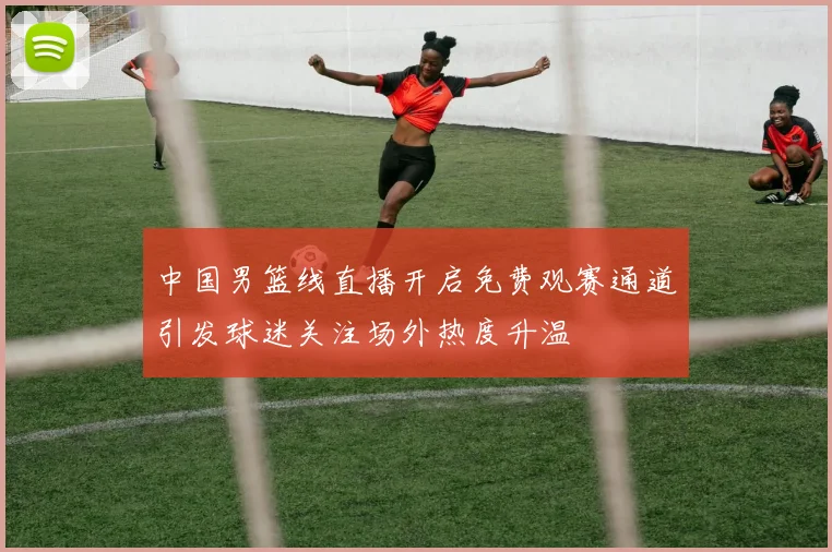 中国男篮线直播开启免费观赛通道引发球迷关注场外热度升温