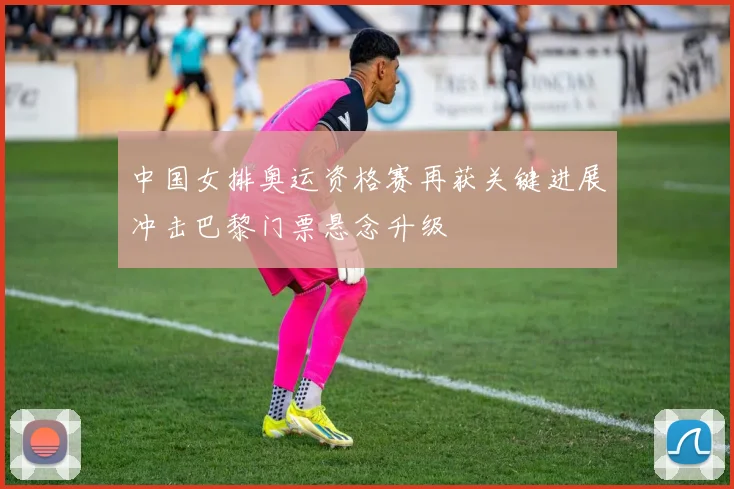 中国女排奥运资格赛再获关键进展冲击巴黎门票悬念升级