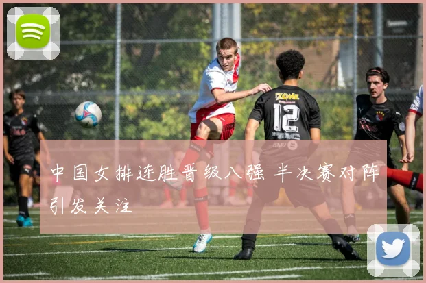 中国女排连胜晋级八强 半决赛对阵引发关注