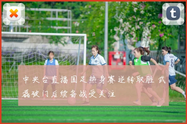 中央台直播国足热身赛逆转取胜 武磊破门后续备战受关注