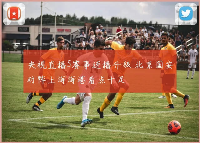 央视直播5赛事连播升级 北京国安对阵上海海港看点十足