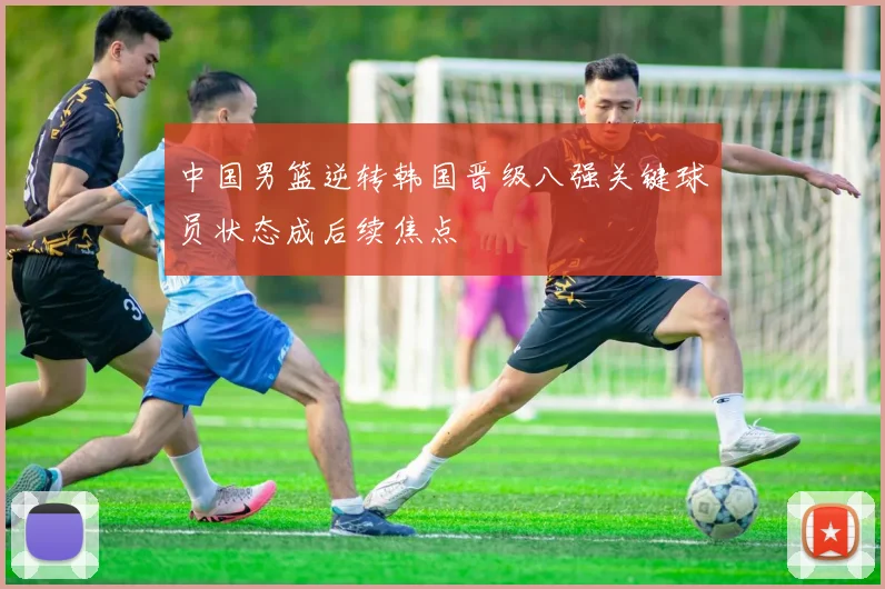 中国男篮逆转韩国晋级八强关键球员状态成后续焦点