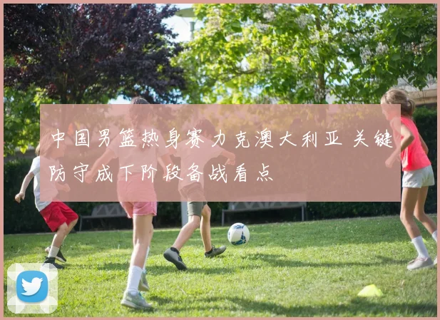 中国男篮热身赛力克澳大利亚 关键防守成下阶段备战看点