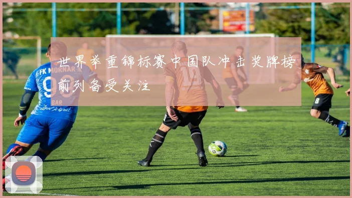 世界举重锦标赛中国队冲击奖牌榜前列备受关注