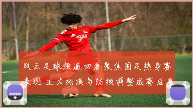 风云足球频道回看聚焦国足热身赛表现 主力轮换与防线调整成赛后看点