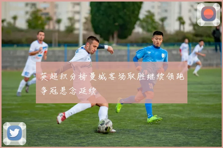 英超积分榜曼城客场取胜继续领跑争冠悬念延续