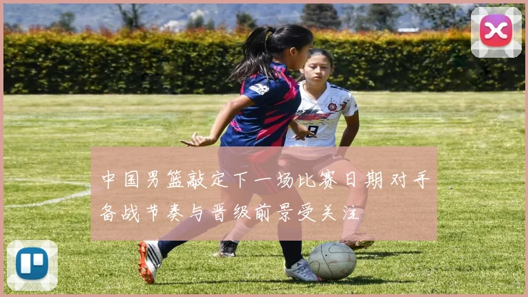 中国男篮敲定下一场比赛日期 对手备战节奏与晋级前景受关注