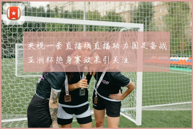 央视一套直播线直播助力国足备战亚洲杯热身赛效果引关注