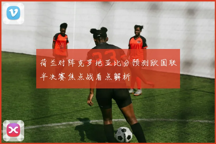 荷兰对阵克罗地亚比分预测欧国联半决赛焦点战看点解析