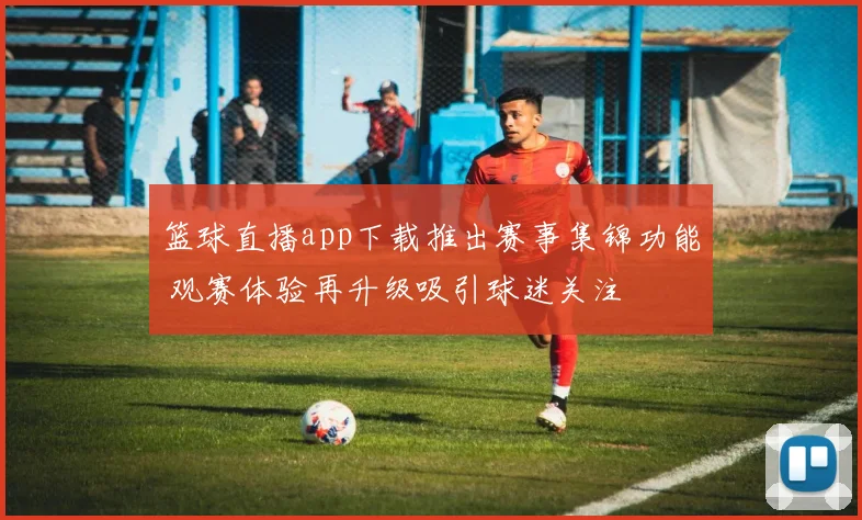 篮球直播app下载推出赛事集锦功能 观赛体验再升级吸引球迷关注