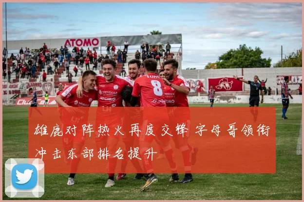 雄鹿对阵热火再度交锋 字母哥领衔冲击东部排名提升