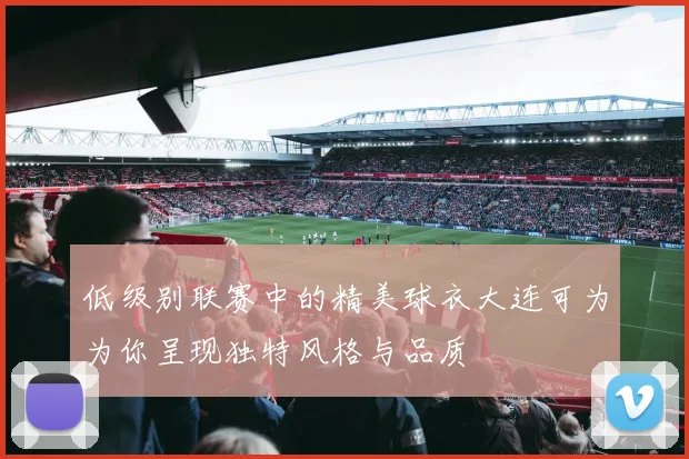 低级别联赛中的精美球衣大连可为为你呈现独特风格与品质