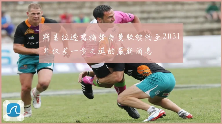 斯基拉透露梅努与曼联续约至2031年仅差一步之遥的最新消息