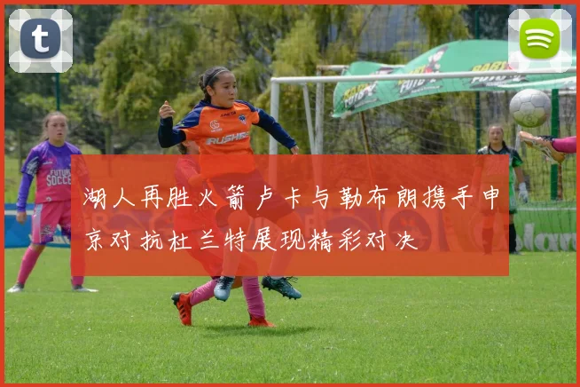 湖人再胜火箭卢卡与勒布朗携手申京对抗杜兰特展现精彩对决
