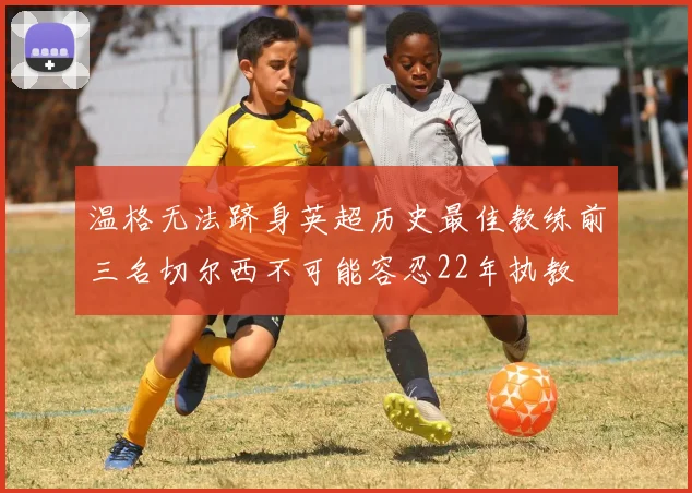 温格无法跻身英超历史最佳教练前三名切尔西不可能容忍22年执教
