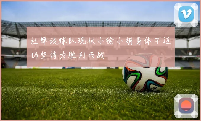 杜锋谈球队现状小徐小胡身体不适仍坚持为胜利而战