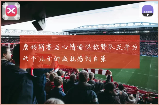 詹姆斯赛后心情愉悦称赞队友并为两个儿子的成就感到自豪