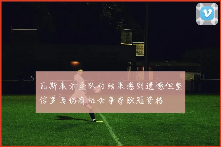 瓦斯表示全队对结果感到遗憾但坚信罗马仍有机会争夺欧冠资格