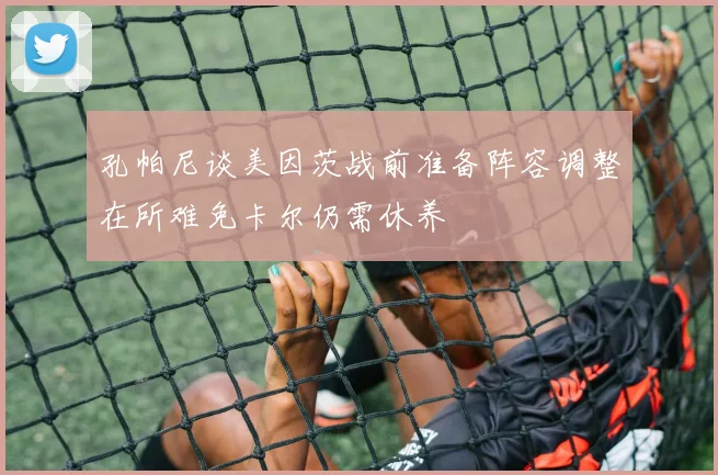 孔帕尼谈美因茨战前准备阵容调整在所难免卡尔仍需休养