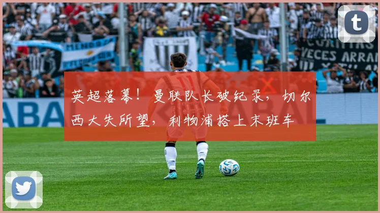 英超落幕！曼联队长破纪录，切尔西大失所望，利物浦搭上末班车