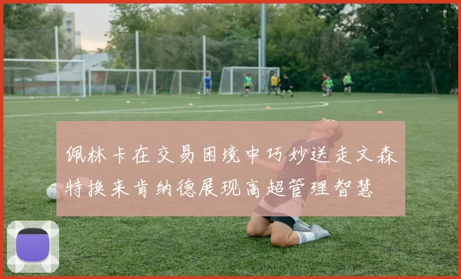 佩林卡在交易困境中巧妙送走文森特换来肯纳德展现高超管理智慧