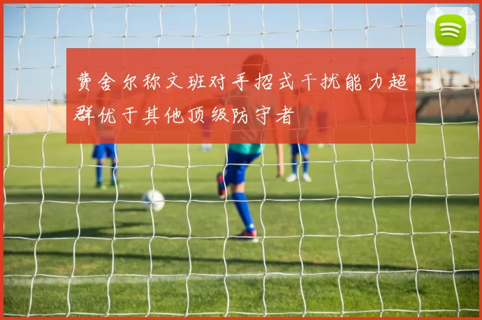 费舍尔称文班对手招式干扰能力超群优于其他顶级防守者