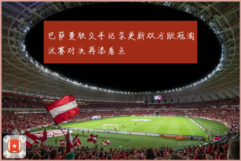 巴萨曼联交手记录更新双方欧冠淘汰赛对决再添看点