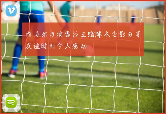 内马尔与埃雷拉互赠球衣合影分享友谊时刻令人感动