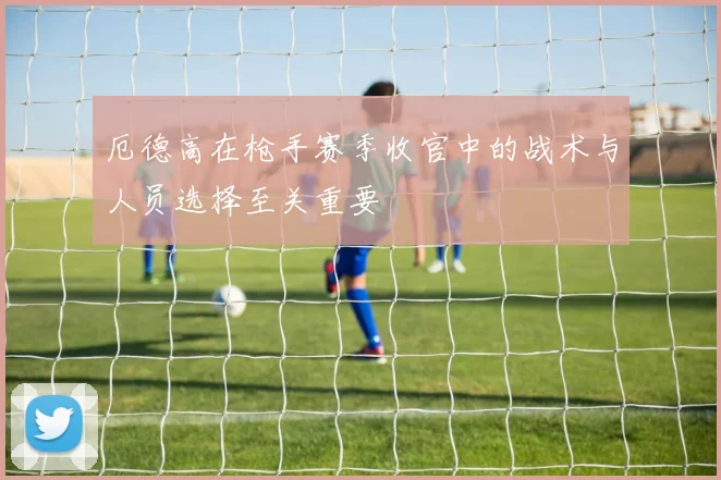 厄德高在枪手赛季收官中的战术与人员选择至关重要